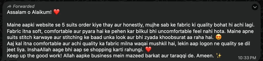 WhatsApp message from Rimsha: Maine aapki website se 5 suits order kiye thay aur honestly, mujhe sab ke fabric ki quality bohat hi achi lagi. Fabric itna soft, comfortable aur pyara hai ke pehen kar bilkul bhi uncomfortable feel nahi hota. Maine apne suits stitch karwaye aur stitching ke baad unka look aur bhi zyada khoobsurat aa raha hai.